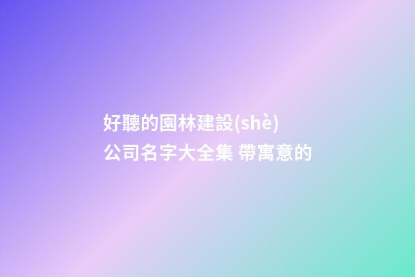 好聽的園林建設(shè)公司名字大全集 帶寓意的